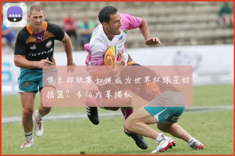 俱乐部联赛如何成为世界杯球星的摇篮？专访内幕揭秘