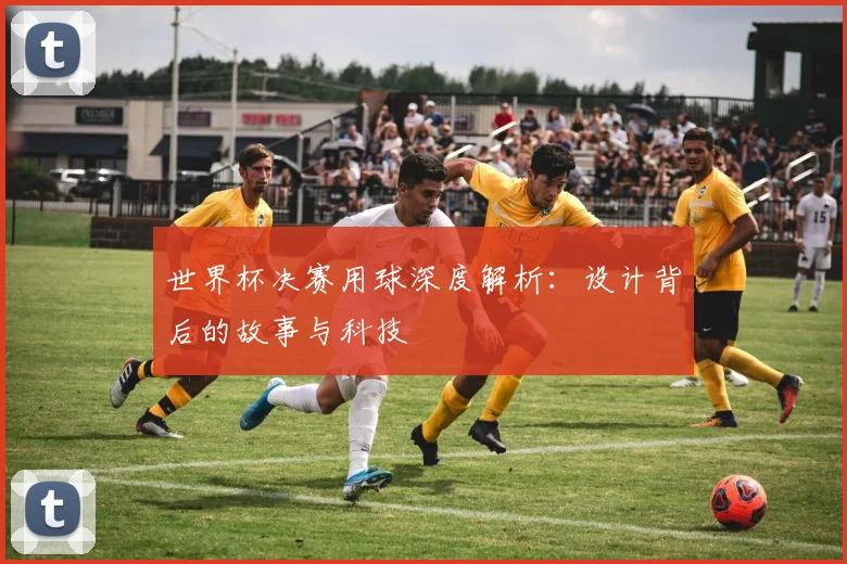 世界杯决赛用球深度解析：设计背后的故事与科技