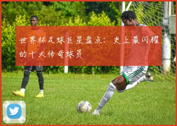 世界杯足球巨星盘点：史上最闪耀的十大传奇球员