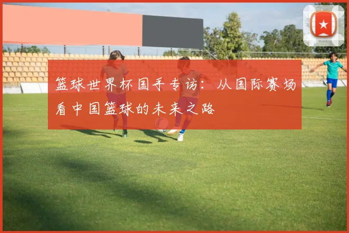 篮球世界杯国手专访：从国际赛场看中国篮球的未来之路