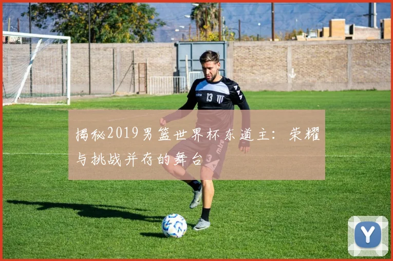 揭秘2019男篮世界杯东道主：荣耀与挑战并存的舞台