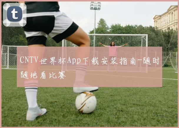 CNTV世界杯App下载安装指南-随时随地看比赛