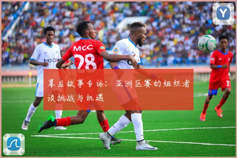 幕后故事专访：亚洲区赛的组织者谈挑战与机遇