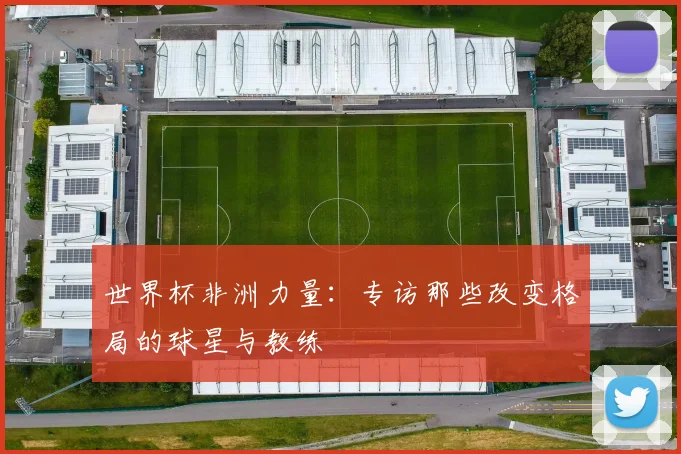 世界杯非洲力量：专访那些改变格局的球星与教练