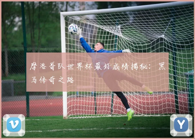 摩洛哥队世界杯最好成绩揭秘：黑马传奇之路