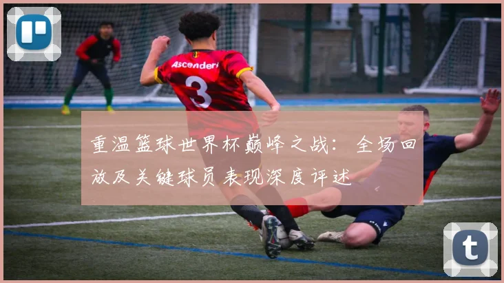 重温篮球世界杯巅峰之战：全场回放及关键球员表现深度评述