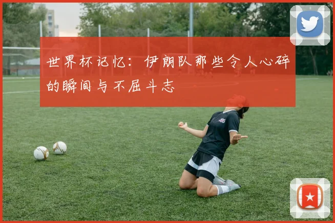 世界杯记忆：伊朗队那些令人心碎的瞬间与不屈斗志