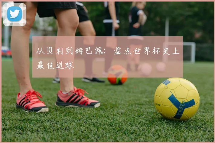 从贝利到姆巴佩：盘点世界杯史上最佳进球