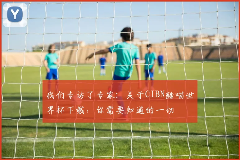 我们专访了专家：关于CIBN酷喵世界杯下载，你需要知道的一切