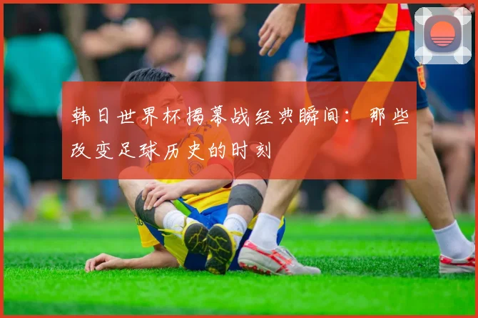 韩日世界杯揭幕战经典瞬间：那些改变足球历史的时刻