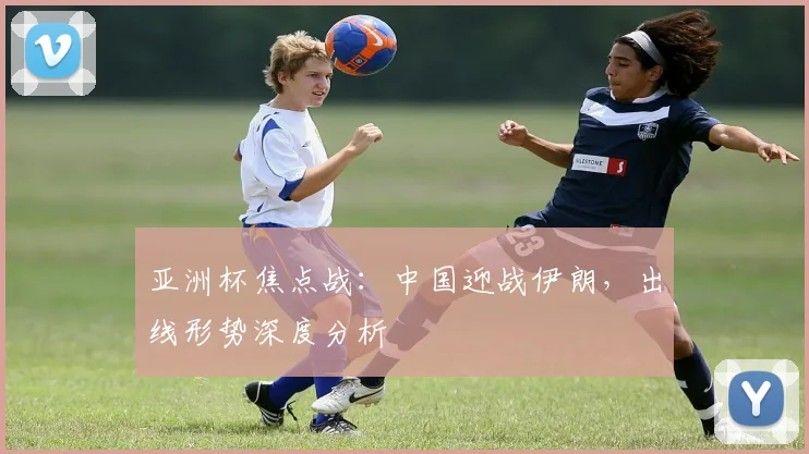亚洲杯焦点战：中国迎战伊朗，出线形势深度分析