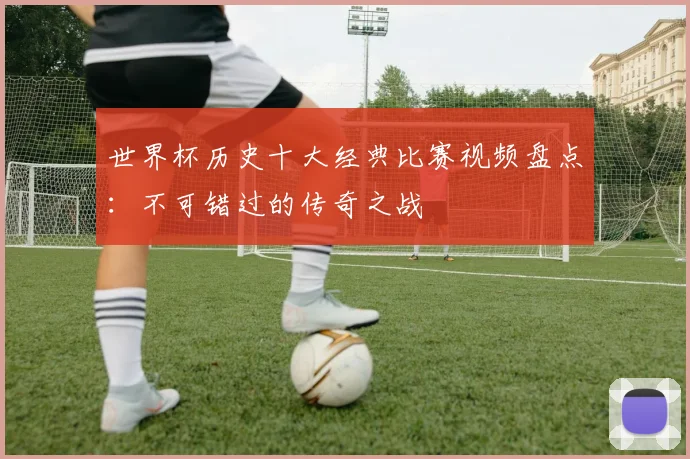 世界杯历史十大经典比赛视频盘点：不可错过的传奇之战