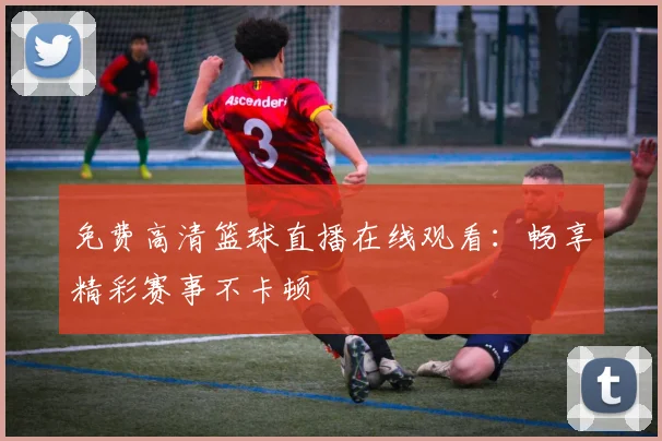 免费高清篮球直播在线观看：畅享精彩赛事不卡顿