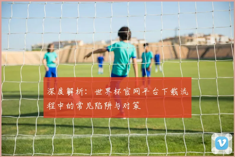 深度解析：世界杯官网平台下载流程中的常见陷阱与对策