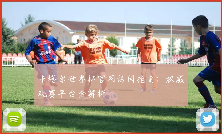 卡塔尔世界杯官网访问指南：权威观赛平台全解析