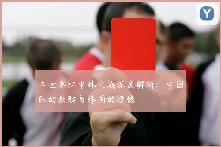 年世界杯中韩之战深度解析:中国队的救赎与韩国的遗憾