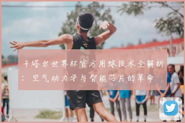 卡塔尔世界杯官方用球技术全解析：空气动力学与智能芯片的革命