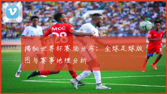 揭秘世界杯赛场分布：全球足球版图与赛事地理分析