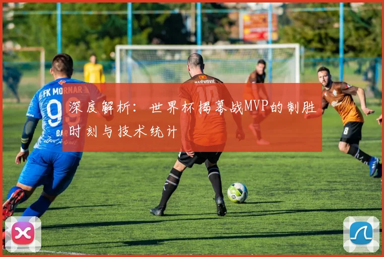 深度解析：世界杯揭幕战MVP的制胜时刻与技术统计