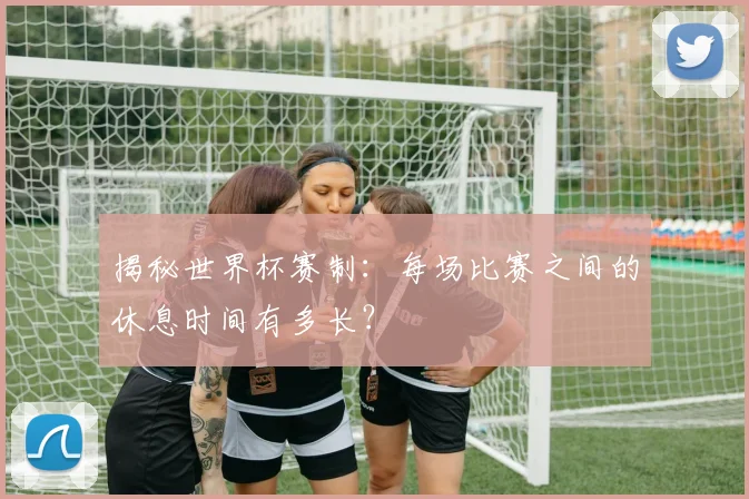 揭秘世界杯赛制：每场比赛之间的休息时间有多长？