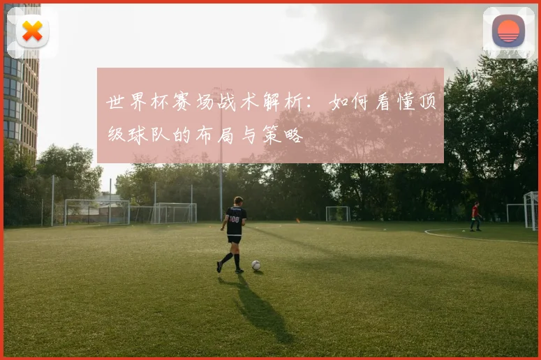 世界杯赛场战术解析：如何看懂顶级球队的布局与策略