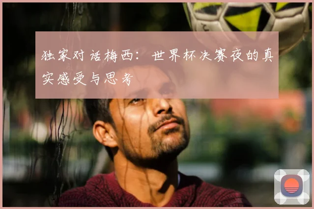 独家对话梅西:世界杯决赛夜的真实感受与思考