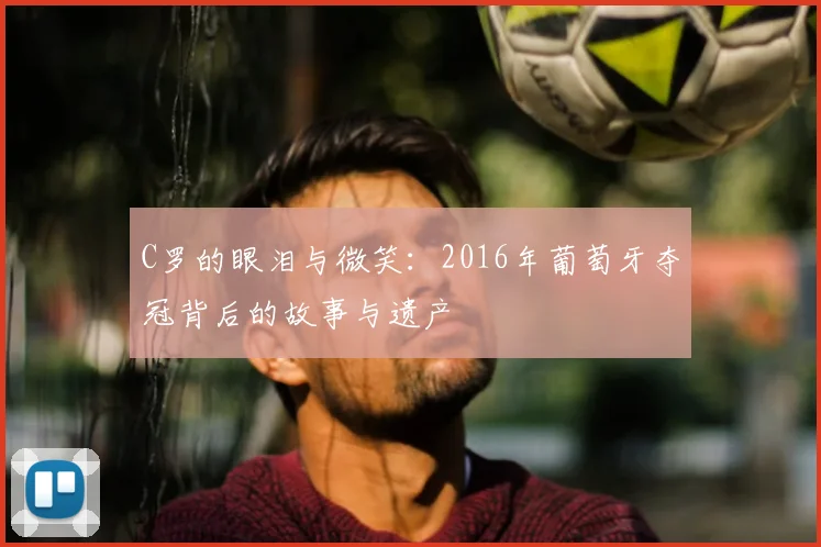 C罗的眼泪与微笑:2016年葡萄牙夺冠背后的故事与遗产