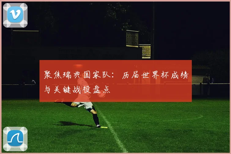 聚焦瑞典国家队：历届世界杯成绩与关键战役盘点
