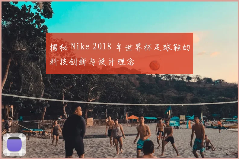 揭秘 Nike 2018 年世界杯足球鞋的科技创新与设计理念