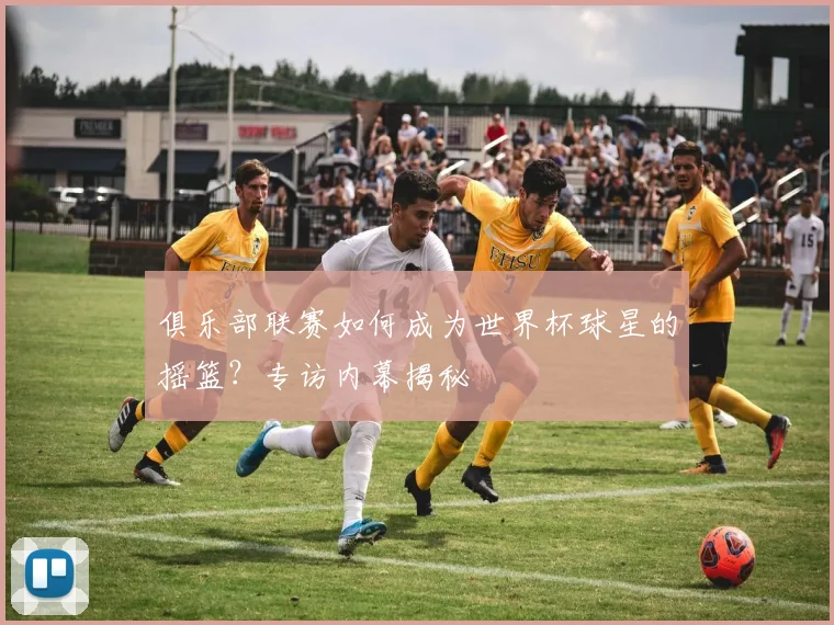 俱乐部联赛如何成为世界杯球星的摇篮？专访内幕揭秘