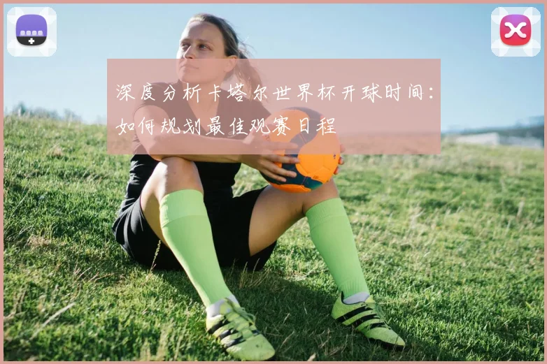 深度分析卡塔尔世界杯开球时间:如何规划最佳观赛日程