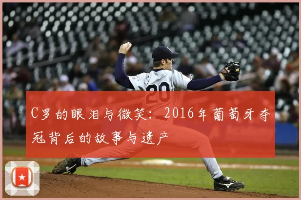 C罗的眼泪与微笑:2016年葡萄牙夺冠背后的故事与遗产