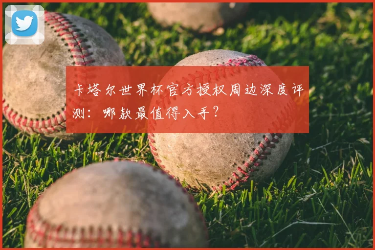 卡塔尔世界杯官方授权周边深度评测：哪款最值得入手？